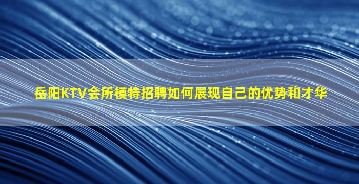 岳阳KTV会所模特招聘如何展现自己的优势和才华